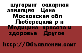 шугаринг, сахарная эпиляция › Цена ­ 800 - Московская обл., Люберецкий р-н Медицина, красота и здоровье » Другое   